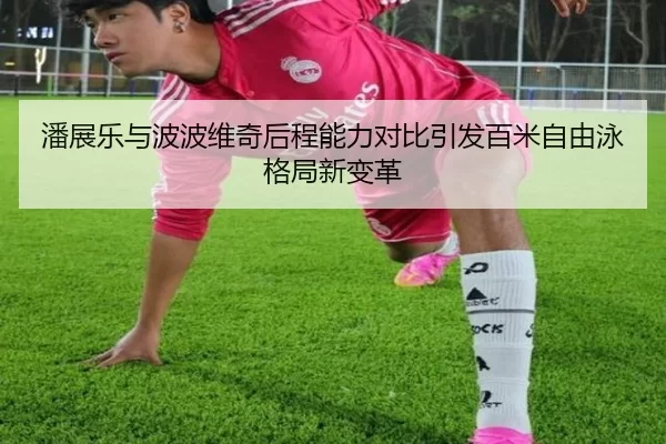 潘展乐与波波维奇后程能力对比引发百米自由泳格局新变革